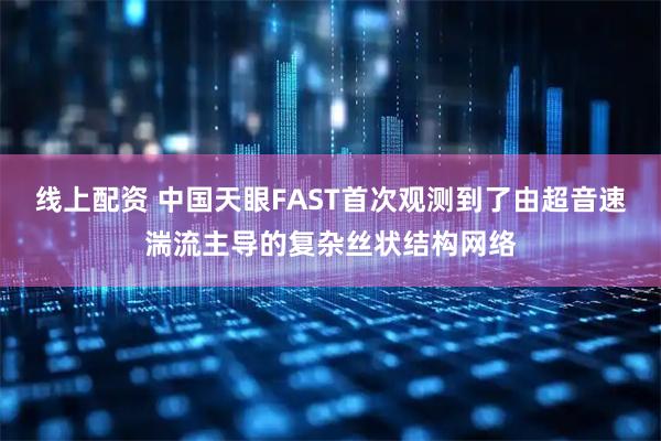 线上配资 中国天眼FAST首次观测到了由超音速湍流主导的复杂丝状结构网络