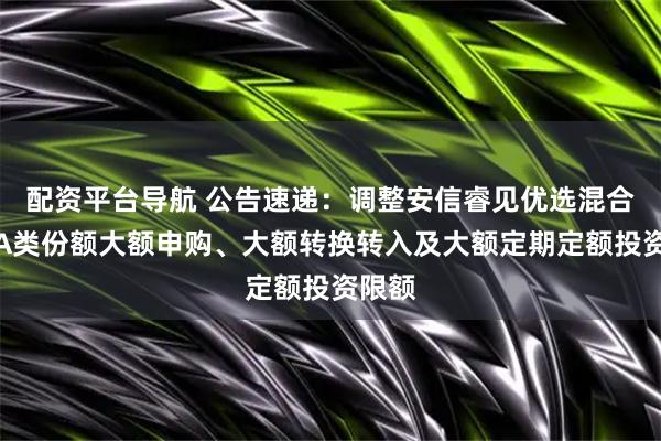 配资平台导航 公告速递：调整安信睿见优选混合基金A类份额大额申购、大额转换转入及大额定期定额投资限额
