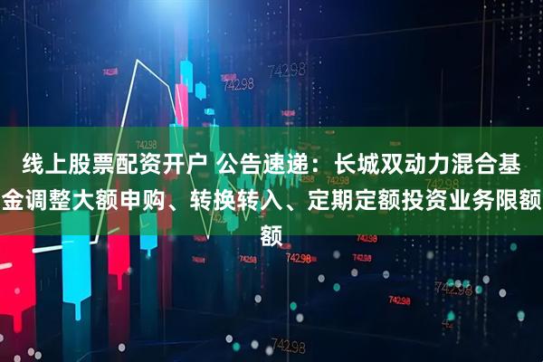 线上股票配资开户 公告速递：长城双动力混合基金调整大额申购、转换转入、定期定额投资业务限额