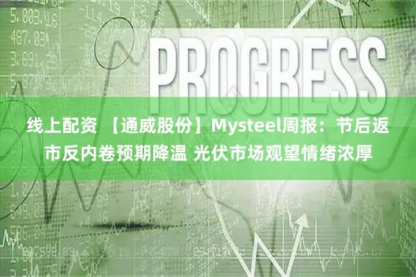 线上配资 【通威股份】Mysteel周报：节后返市反内卷预期降温 光伏市场观望情绪浓厚