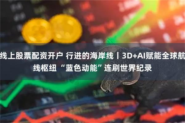 线上股票配资开户 行进的海岸线丨3D+AI赋能全球航线枢纽 “蓝色动能”连刷世界纪录