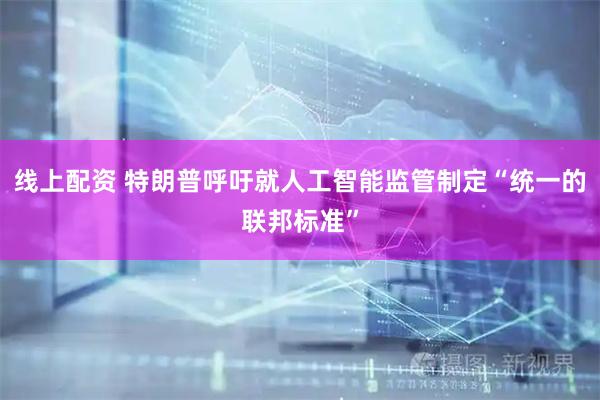 线上配资 特朗普呼吁就人工智能监管制定“统一的联邦标准”