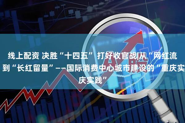 线上配资 决胜“十四五” 打好收官战|从“网红流量”到“长红留量”——国际消费中心城市建设的“重庆实践”