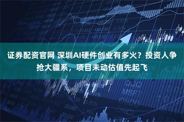 证券配资官网 深圳AI硬件创业有多火？投资人争抢大疆系，项目未动估值先起飞