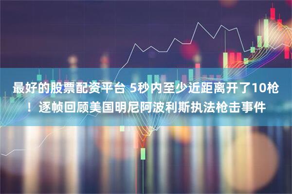 最好的股票配资平台 5秒内至少近距离开了10枪！逐帧回顾美国明尼阿波利斯执法枪击事件