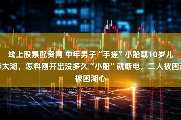 线上股票配资网 中年男子“手搓”小船载10岁儿子游太湖，怎料刚开出没多久“小船”就断电，二人被困湖心