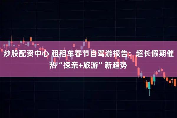 炒股配资中心 租租车春节自驾游报告：超长假期催热“探亲+旅游”新趋势