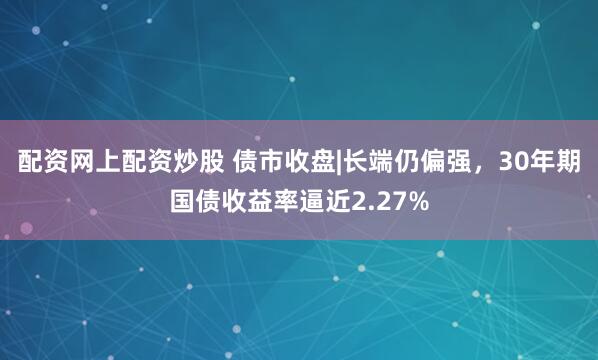 配资网上配资炒股 债市收盘|长端仍偏强，30年期国债收益率逼近2.27%