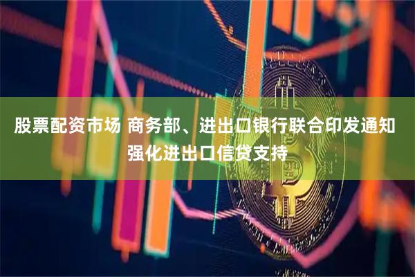 股票配资市场 商务部、进出口银行联合印发通知 强化进出口信贷支持