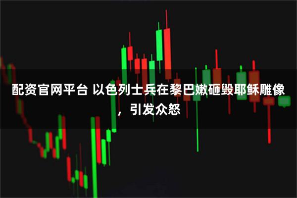 配资官网平台 以色列士兵在黎巴嫩砸毁耶稣雕像，引发众怒