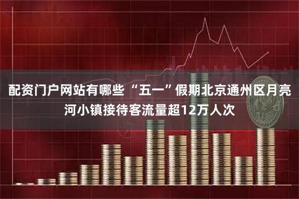 配资门户网站有哪些 “五一”假期北京通州区月亮河小镇接待客流量超12万人次