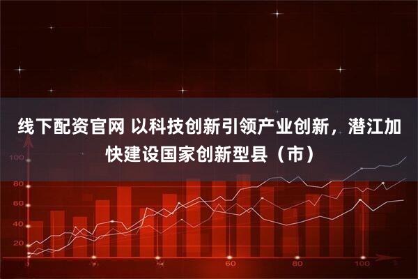 线下配资官网 以科技创新引领产业创新，潜江加快建设国家创新型县（市）