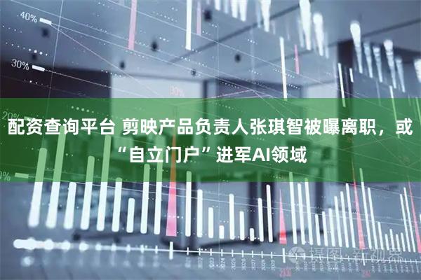 配资查询平台 剪映产品负责人张琪智被曝离职，或“自立门户”进军AI领域