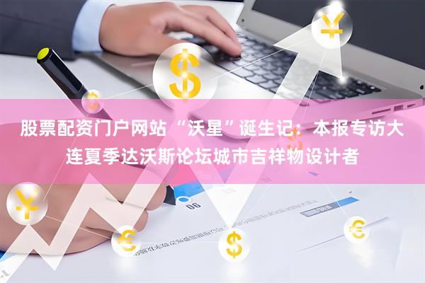 股票配资门户网站 “沃星”诞生记：本报专访大连夏季达沃斯论坛城市吉祥物设计者