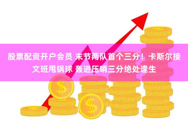 股票配资开户会员 末节两队首个三分！卡斯尔接文班甩锅球 轰进压哨三分绝处逢生