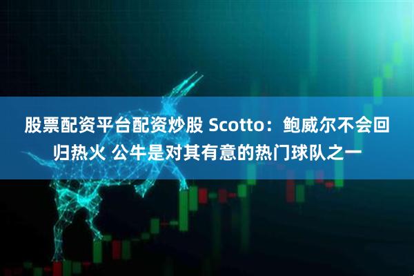 股票配资平台配资炒股 Scotto：鲍威尔不会回归热火 公牛是对其有意的热门球队之一