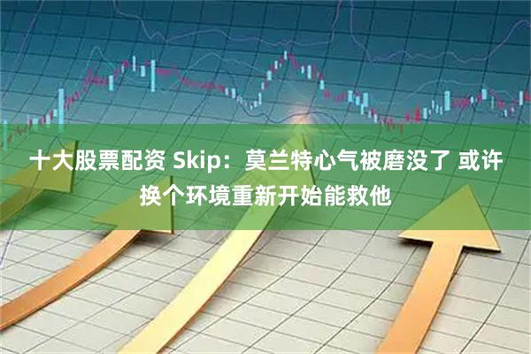十大股票配资 Skip：莫兰特心气被磨没了 或许换个环境重新开始能救他