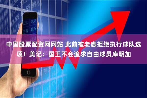 中国股票配资网网站 此前被老鹰拒绝执行球队选项！美记：国王不会追求自由球员库明加