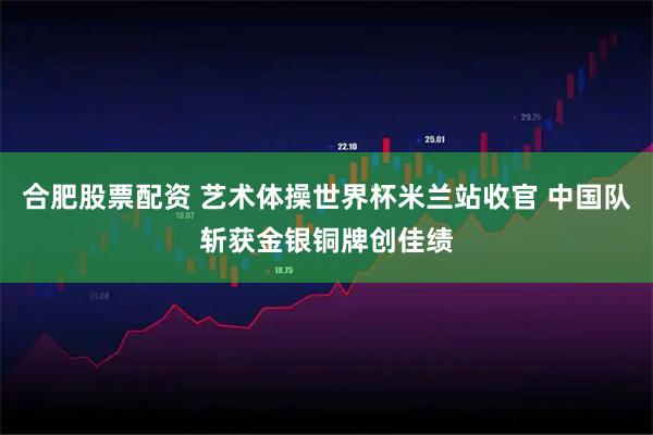 合肥股票配资 艺术体操世界杯米兰站收官 中国队斩获金银铜牌创佳绩