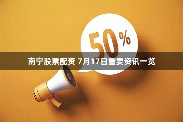 南宁股票配资 7月17日重要资讯一览