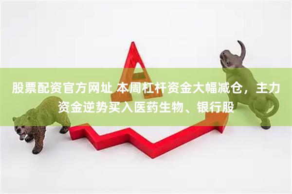 股票配资官方网址 本周杠杆资金大幅减仓，主力资金逆势买入医药生物、银行股