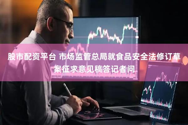 股市配资平台 市场监管总局就食品安全法修订草案征求意见稿答记者问